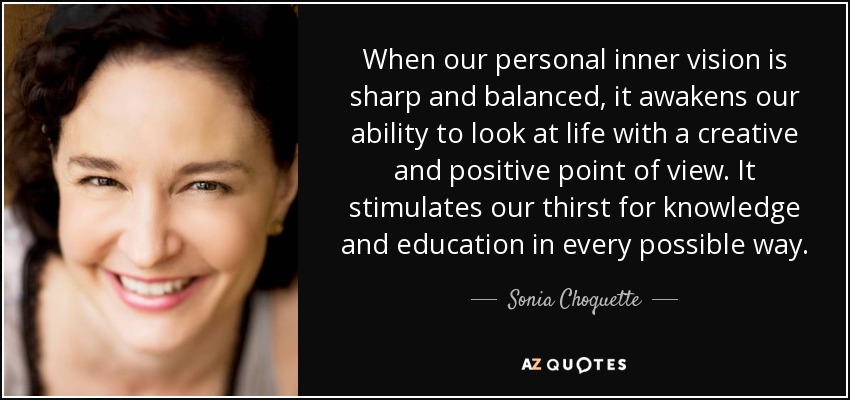 When our personal inner vision is sharp and balanced, it awakens our ability to look at life with a creative and positive point of view. It stimulates our thirst for knowledge and education in every possible way. - Sonia Choquette