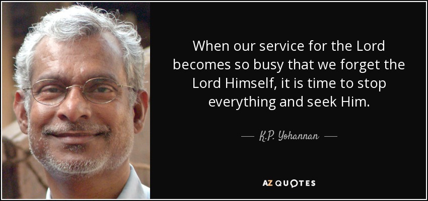 When our service for the Lord becomes so busy that we forget the Lord Himself, it is time to stop everything and seek Him. - K.P. Yohannan
