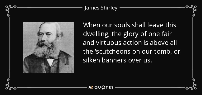 When our souls shall leave this dwelling, the glory of one fair and virtuous action is above all the 'scutcheons on our tomb, or silken banners over us. - James Shirley