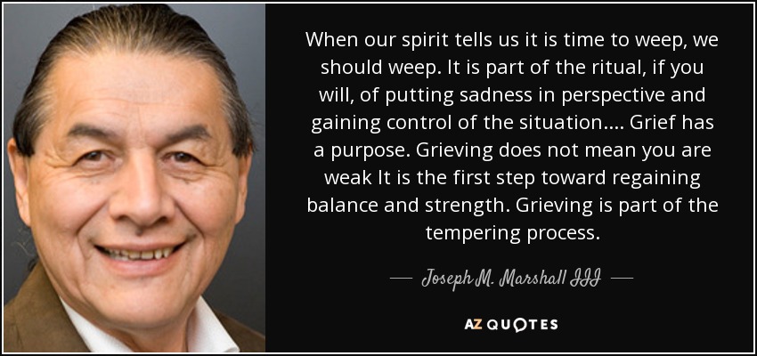 When our spirit tells us it is time to weep, we should weep. It is part of the ritual, if you will, of putting sadness in perspective and gaining control of the situation. . . . Grief has a purpose. Grieving does not mean you are weak It is the first step toward regaining balance and strength. Grieving is part of the tempering process. - Joseph M. Marshall III