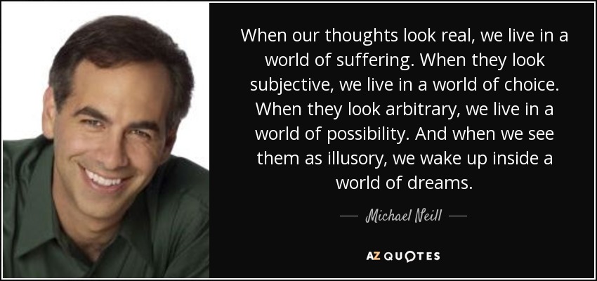 When our thoughts look real, we live in a world of suffering. When they look subjective, we live in a world of choice. When they look arbitrary, we live in a world of possibility. And when we see them as illusory, we wake up inside a world of dreams. - Michael Neill