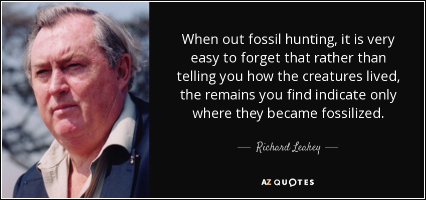 When out fossil hunting, it is very easy to forget that rather than telling you how the creatures lived, the remains you find indicate only where they became fossilized. - Richard Leakey