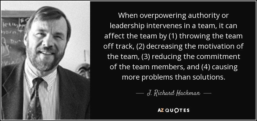 When overpowering authority or leadership intervenes in a team, it can affect the team by (1) throwing the team off track, (2) decreasing the motivation of the team, (3) reducing the commitment of the team members, and (4) causing more problems than solutions. - J. Richard Hackman