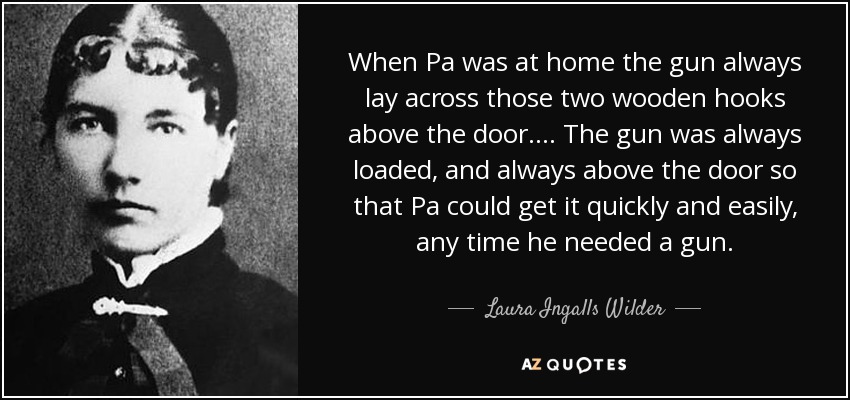 When Pa was at home the gun always lay across those two wooden hooks above the door. ... The gun was always loaded, and always above the door so that Pa could get it quickly and easily, any time he needed a gun. - Laura Ingalls Wilder