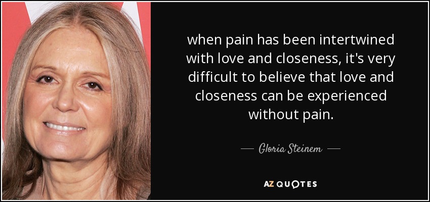 when pain has been intertwined with love and closeness, it's very difficult to believe that love and closeness can be experienced without pain. - Gloria Steinem