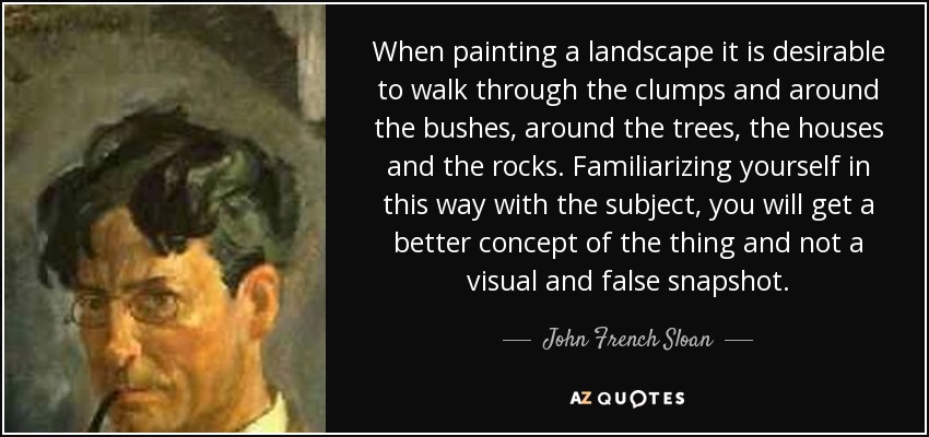 When painting a landscape it is desirable to walk through the clumps and around the bushes, around the trees, the houses and the rocks. Familiarizing yourself in this way with the subject, you will get a better concept of the thing and not a visual and false snapshot. - John French Sloan