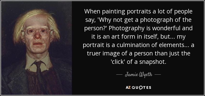 When painting portraits a lot of people say, 'Why not get a photograph of the person?' Photography is wonderful and it is an art form in itself, but... my portrait is a culmination of elements... a truer image of a person than just the 'click' of a snapshot. - Jamie Wyeth