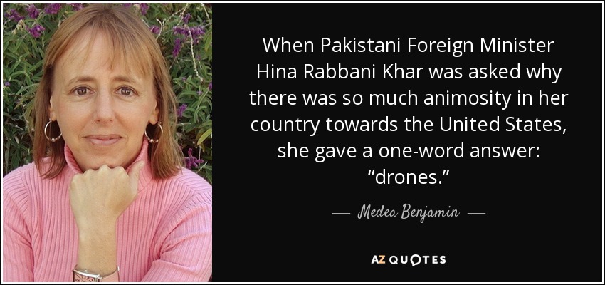 When Pakistani Foreign Minister Hina Rabbani Khar was asked why there was so much animosity in her country towards the United States, she gave a one-word answer: “drones.” - Medea Benjamin