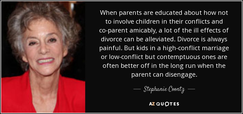 When parents are educated about how not to involve children in their conflicts and co-parent amicably, a lot of the ill effects of divorce can be alleviated. Divorce is always painful. But kids in a high-conflict marriage or low-conflict but contemptuous ones are often better off in the long run when the parent can disengage. - Stephanie Coontz
