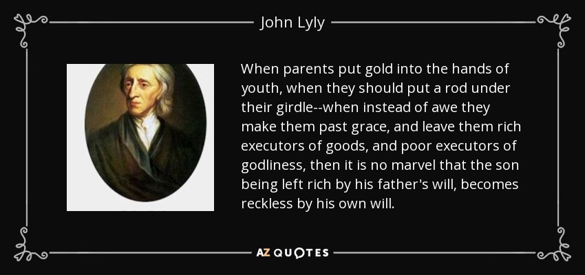 When parents put gold into the hands of youth, when they should put a rod under their girdle--when instead of awe they make them past grace, and leave them rich executors of goods, and poor executors of godliness, then it is no marvel that the son being left rich by his father's will, becomes reckless by his own will. - John Lyly
