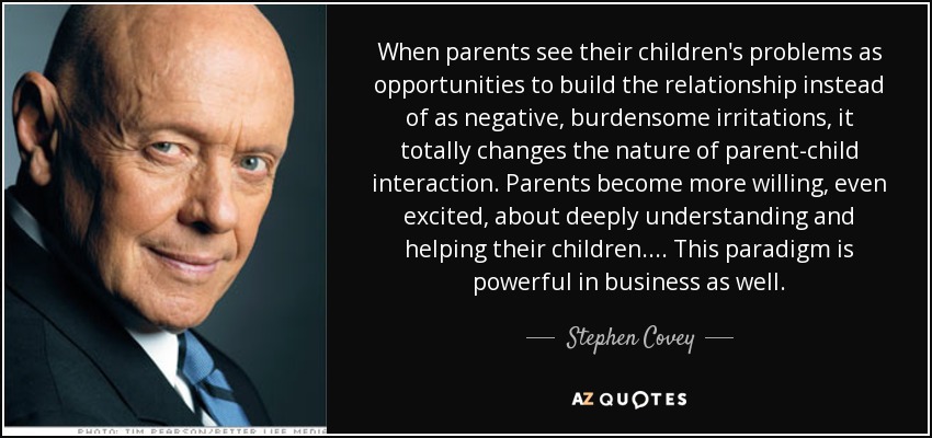 When parents see their children's problems as opportunities to build the relationship instead of as negative, burdensome irritations, it totally changes the nature of parent-child interaction. Parents become more willing, even excited, about deeply understanding and helping their children. . . . This paradigm is powerful in business as well. - Stephen Covey