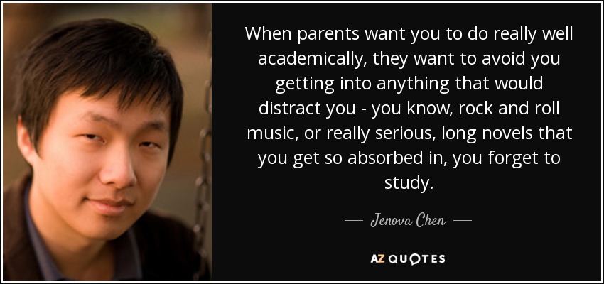 When parents want you to do really well academically, they want to avoid you getting into anything that would distract you - you know, rock and roll music, or really serious, long novels that you get so absorbed in, you forget to study. - Jenova Chen