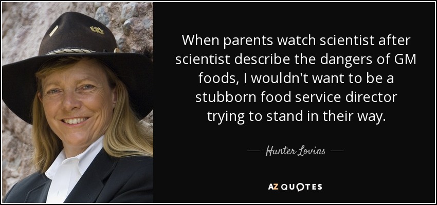 When parents watch scientist after scientist describe the dangers of GM foods, I wouldn't want to be a stubborn food service director trying to stand in their way. - Hunter Lovins