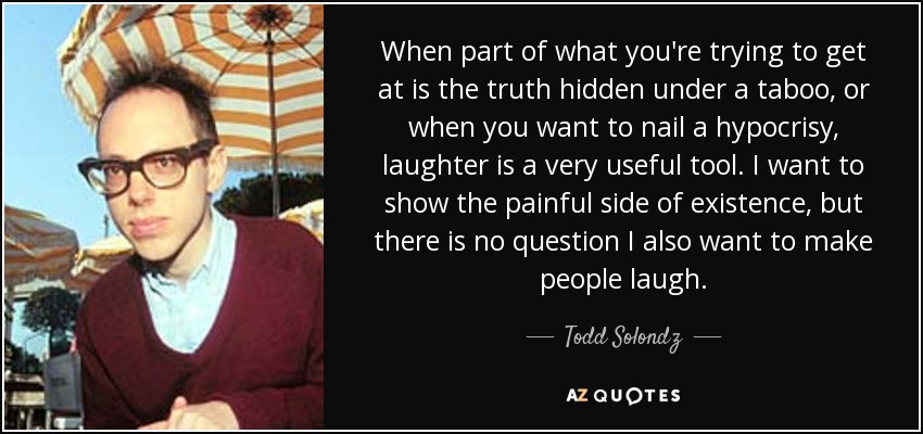When part of what you're trying to get at is the truth hidden under a taboo, or when you want to nail a hypocrisy, laughter is a very useful tool. I want to show the painful side of existence, but there is no question I also want to make people laugh. - Todd Solondz