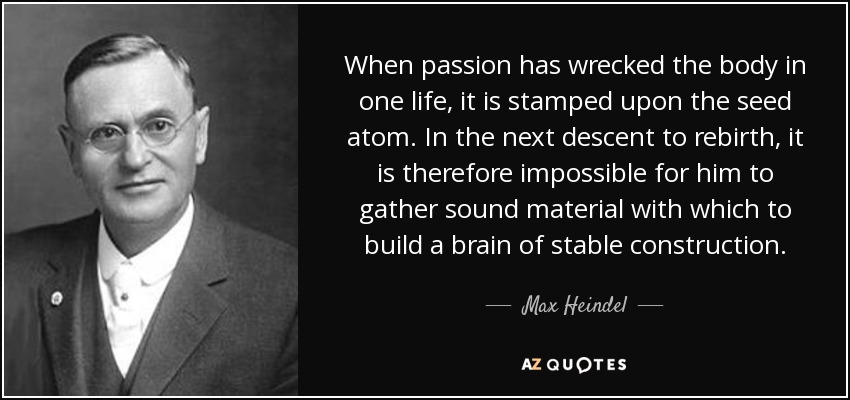 When passion has wrecked the body in one life, it is stamped upon the seed atom. In the next descent to rebirth, it is therefore impossible for him to gather sound material with which to build a brain of stable construction. - Max Heindel