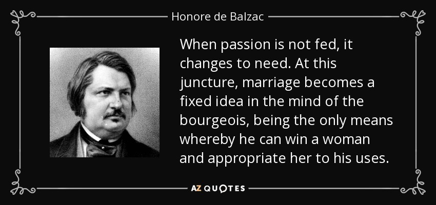 When passion is not fed, it changes to need. At this juncture, marriage becomes a fixed idea in the mind of the bourgeois, being the only means whereby he can win a woman and appropriate her to his uses. - Honore de Balzac