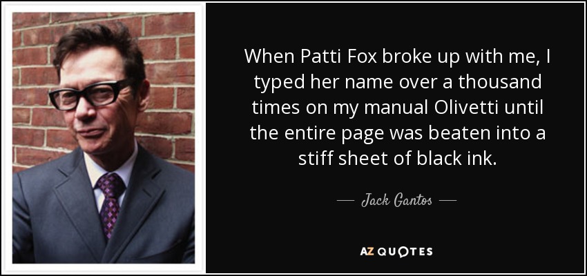 When Patti Fox broke up with me, I typed her name over a thousand times on my manual Olivetti until the entire page was beaten into a stiff sheet of black ink. - Jack Gantos