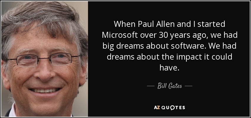 When Paul Allen and I started Microsoft over 30 years ago, we had big dreams about software. We had dreams about the impact it could have. - Bill Gates