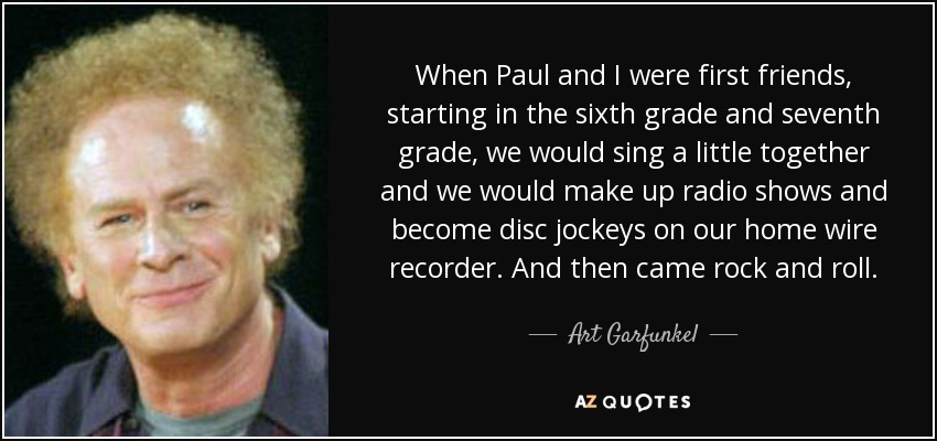 When Paul and I were first friends, starting in the sixth grade and seventh grade, we would sing a little together and we would make up radio shows and become disc jockeys on our home wire recorder. And then came rock and roll. - Art Garfunkel