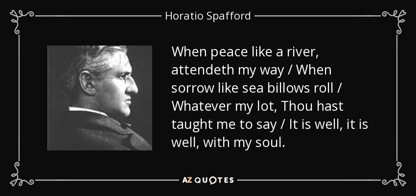 When peace like a river, attendeth my way / When sorrow like sea billows roll / Whatever my lot, Thou hast taught me to say / It is well, it is well, with my soul. - Horatio Spafford