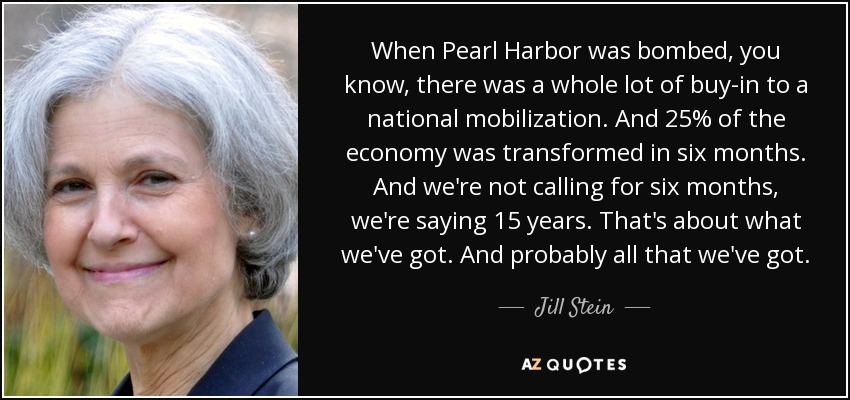 When Pearl Harbor was bombed, you know, there was a whole lot of buy-in to a national mobilization. And 25% of the economy was transformed in six months. And we're not calling for six months, we're saying 15 years. That's about what we've got. And probably all that we've got. - Jill Stein