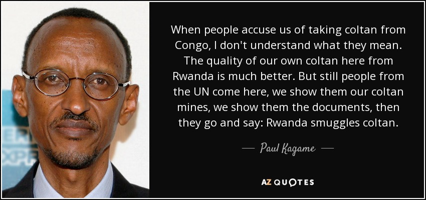 When people accuse us of taking coltan from Congo, I don't understand what they mean. The quality of our own coltan here from Rwanda is much better. But still people from the UN come here, we show them our coltan mines, we show them the documents, then they go and say: Rwanda smuggles coltan. - Paul Kagame
