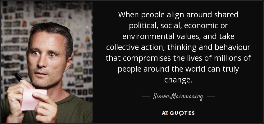 When people align around shared political, social, economic or environmental values, and take collective action, thinking and behaviour that compromises the lives of millions of people around the world can truly change. - Simon Mainwaring