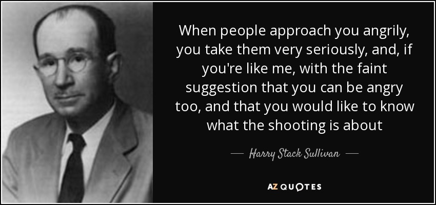 When people approach you angrily, you take them very seriously, and, if you're like me, with the faint suggestion that you can be angry too, and that you would like to know what the shooting is about - Harry Stack Sullivan