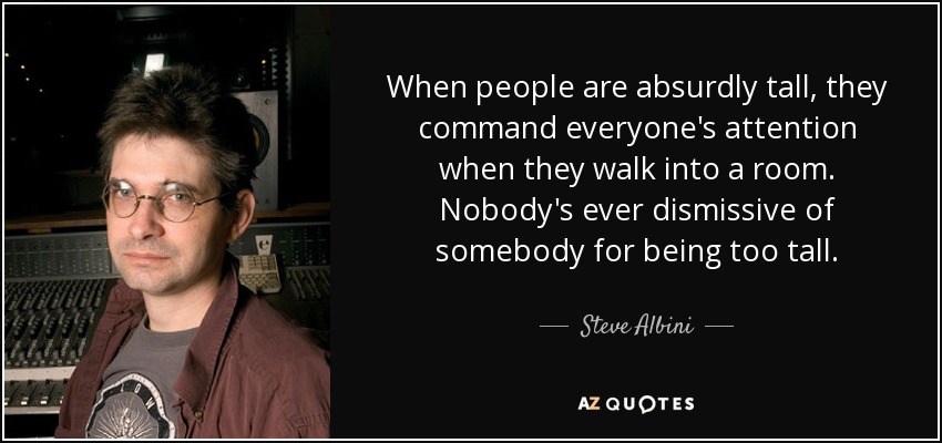 When people are absurdly tall, they command everyone's attention when they walk into a room. Nobody's ever dismissive of somebody for being too tall. - Steve Albini
