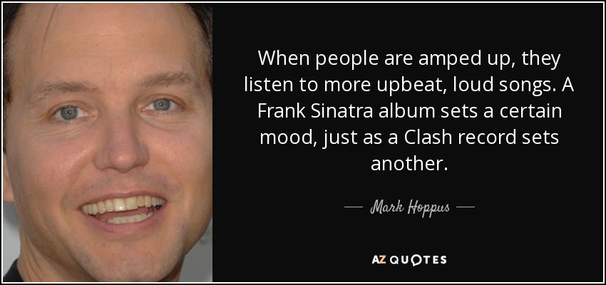 When people are amped up, they listen to more upbeat, loud songs. A Frank Sinatra album sets a certain mood, just as a Clash record sets another. - Mark Hoppus