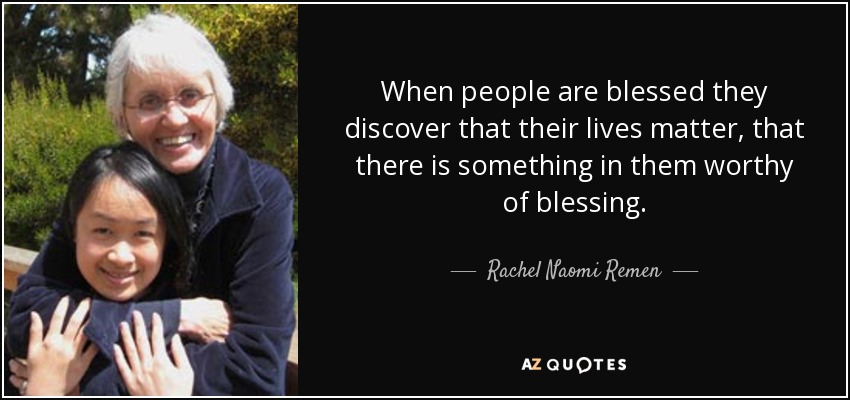 When people are blessed they discover that their lives matter, that there is something in them worthy of blessing. - Rachel Naomi Remen