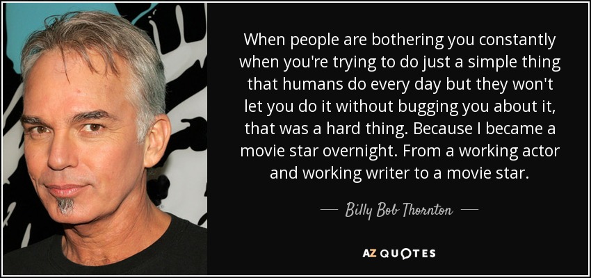 When people are bothering you constantly when you're trying to do just a simple thing that humans do every day but they won't let you do it without bugging you about it, that was a hard thing. Because I became a movie star overnight. From a working actor and working writer to a movie star. - Billy Bob Thornton