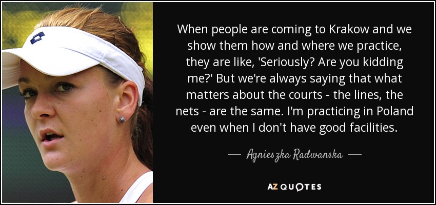 When people are coming to Krakow and we show them how and where we practice, they are like, 'Seriously? Are you kidding me?' But we're always saying that what matters about the courts - the lines, the nets - are the same. I'm practicing in Poland even when I don't have good facilities. - Agnieszka Radwanska