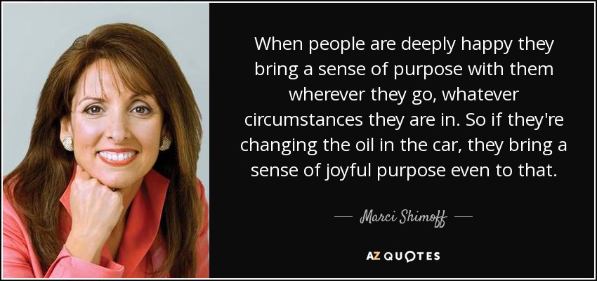 When people are deeply happy they bring a sense of purpose with them wherever they go, whatever circumstances they are in. So if they're changing the oil in the car, they bring a sense of joyful purpose even to that. - Marci Shimoff