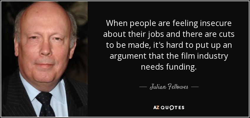 When people are feeling insecure about their jobs and there are cuts to be made, it's hard to put up an argument that the film industry needs funding. - Julian Fellowes