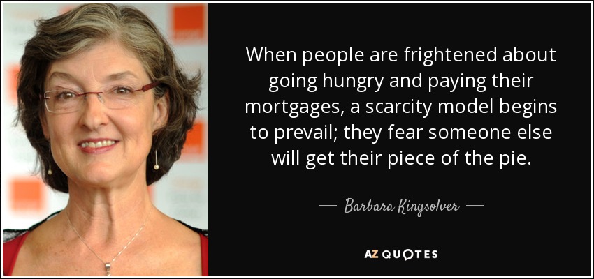 When people are frightened about going hungry and paying their mortgages, a scarcity model begins to prevail; they fear someone else will get their piece of the pie. - Barbara Kingsolver