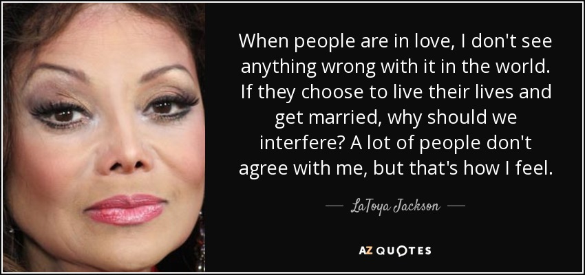 When people are in love, I don't see anything wrong with it in the world. If they choose to live their lives and get married, why should we interfere? A lot of people don't agree with me, but that's how I feel. - LaToya Jackson