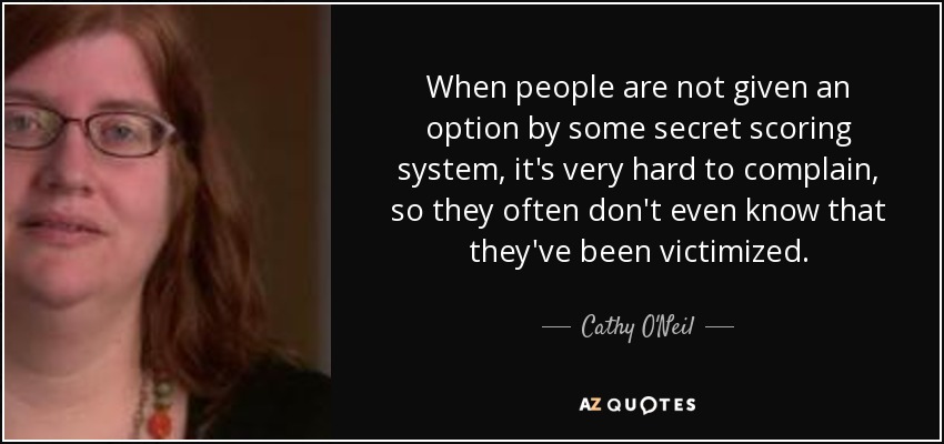 When people are not given an option by some secret scoring system, it's very hard to complain, so they often don't even know that they've been victimized. - Cathy O'Neil