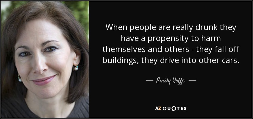 When people are really drunk they have a propensity to harm themselves and others - they fall off buildings, they drive into other cars. - Emily Yoffe