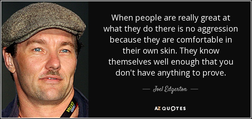 When people are really great at what they do there is no aggression because they are comfortable in their own skin. They know themselves well enough that you don't have anything to prove. - Joel Edgerton