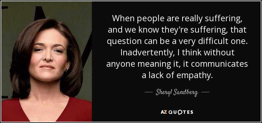 When people are really suffering, and we know they're suffering, that question can be a very difficult one. Inadvertently, I think without anyone meaning it, it communicates a lack of empathy. - Sheryl Sandberg