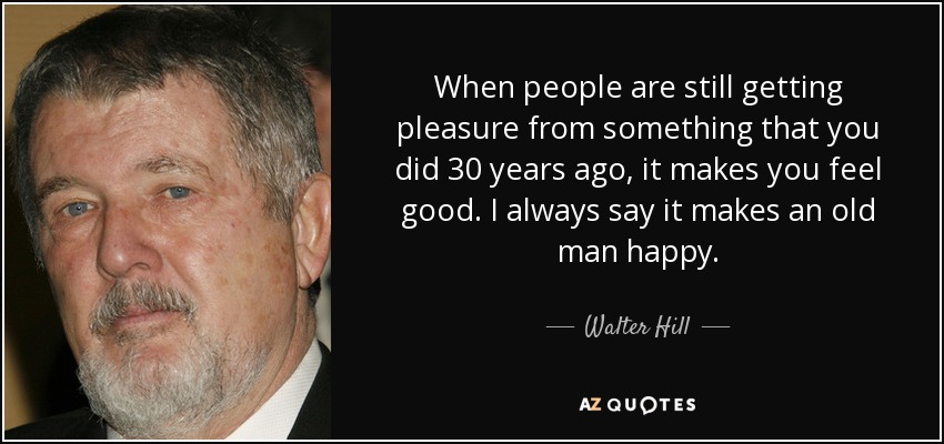 When people are still getting pleasure from something that you did 30 years ago, it makes you feel good. I always say it makes an old man happy. - Walter Hill