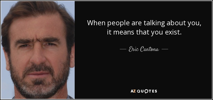 When people are talking about you, it means that you exist. - Eric Cantona