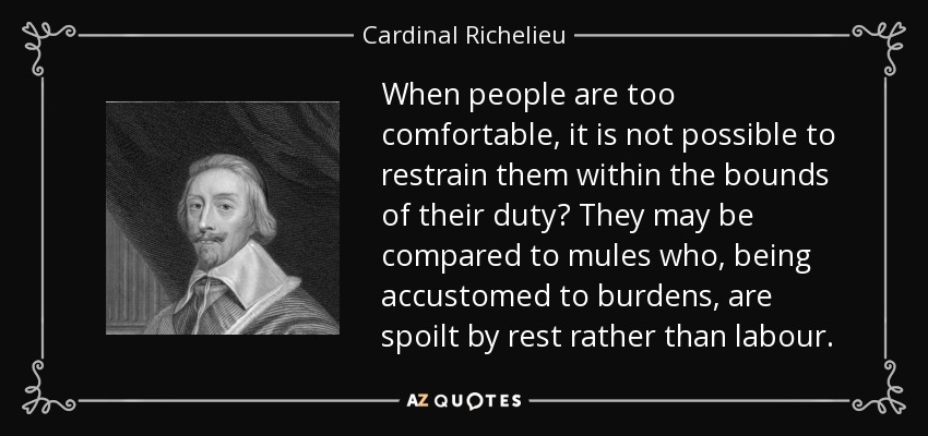 When people are too comfortable, it is not possible to restrain them within the bounds of their duty? They may be compared to mules who, being accustomed to burdens, are spoilt by rest rather than labour. - Cardinal Richelieu