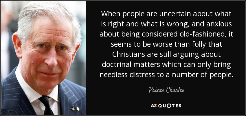 When people are uncertain about what is right and what is wrong, and anxious about being considered old-fashioned, it seems to be worse than folly that Christians are still arguing about doctrinal matters which can only bring needless distress to a number of people. - Prince Charles