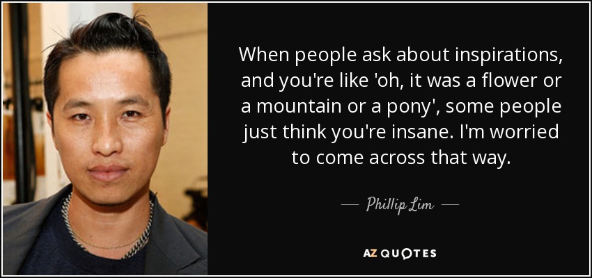 When people ask about inspirations, and you're like 'oh, it was a flower or a mountain or a pony', some people just think you're insane. I'm worried to come across that way. - Phillip Lim