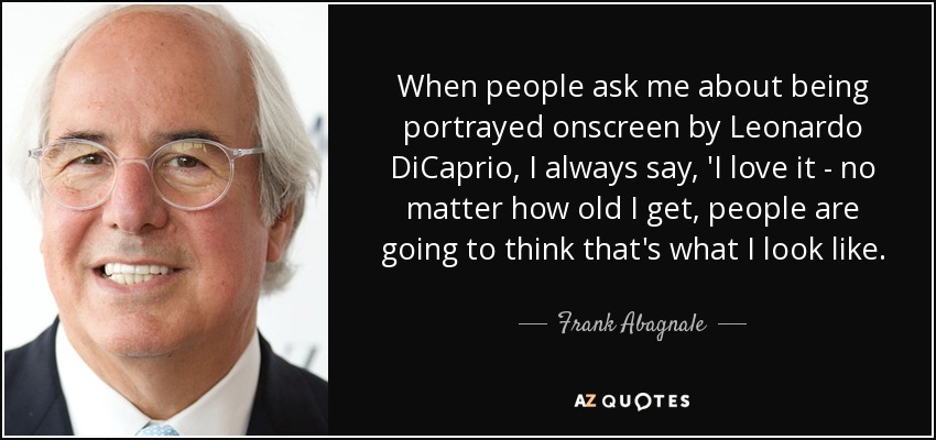When people ask me about being portrayed onscreen by Leonardo DiCaprio, I always say, 'I love it - no matter how old I get, people are going to think that's what I look like. - Frank Abagnale