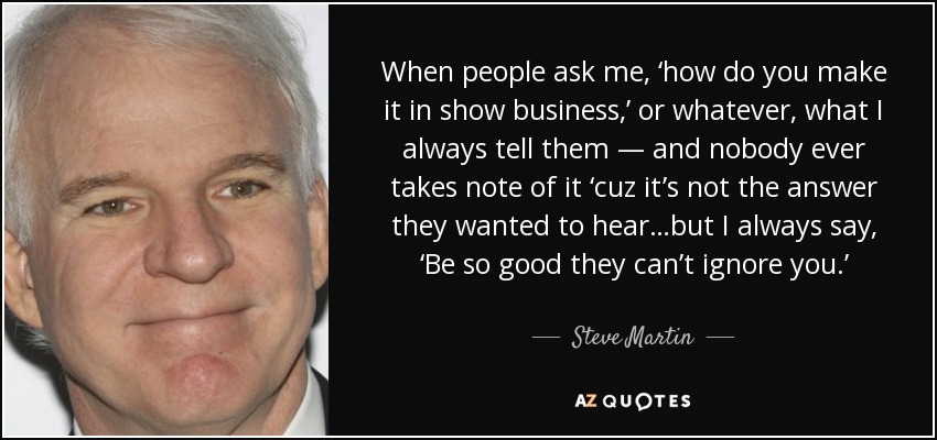 When people ask me, ‘how do you make it in show business,’ or whatever, what I always tell them — and nobody ever takes note of it ‘cuz it’s not the answer they wanted to hear…but I always say, ‘Be so good they can’t ignore you.’ - Steve Martin