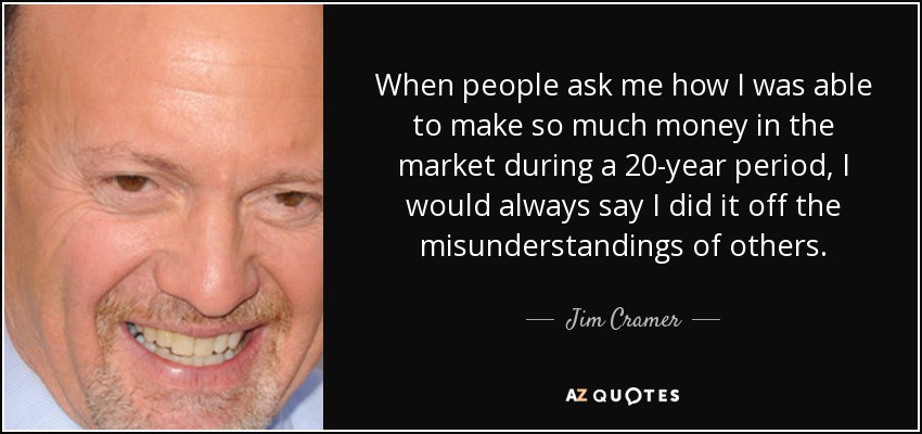 When people ask me how I was able to make so much money in the market during a 20-year period, I would always say I did it off the misunderstandings of others. - Jim Cramer