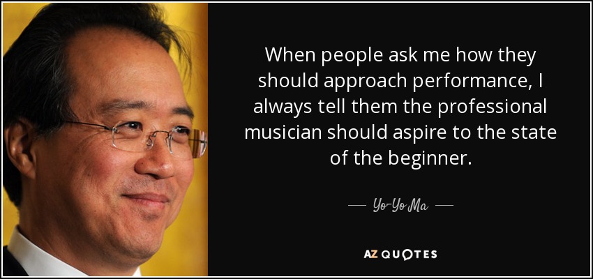 When people ask me how they should approach performance, I always tell them the professional musician should aspire to the state of the beginner. - Yo-Yo Ma